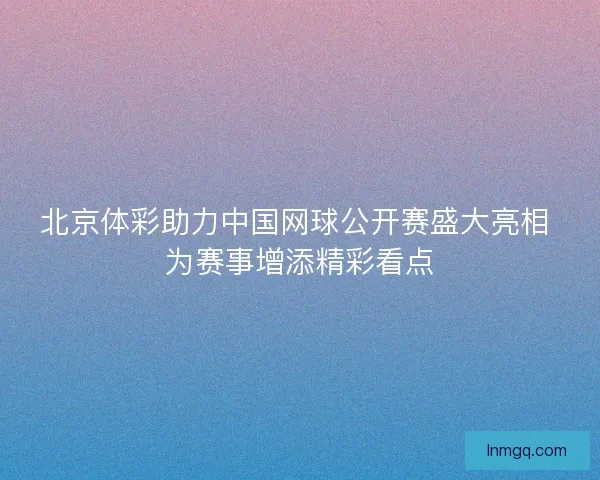 北京体彩助力中国网球公开赛盛大亮相 为赛事增添精彩看点 北京体彩助力中国网球公开赛盛大亮相 为赛事增添精彩看点