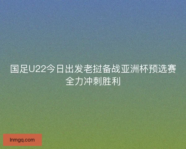 国足U22今日出发老挝备战亚洲杯预选赛全力冲刺胜利 国足U22今日出发老挝备战亚洲杯预选赛全力冲刺胜利