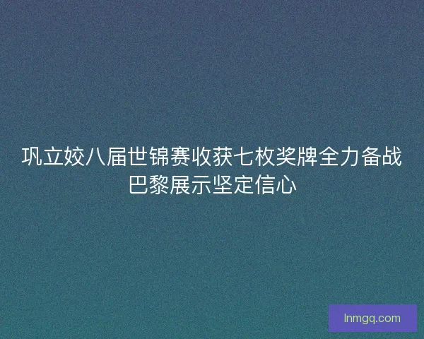 巩立姣八届世锦赛收获七枚奖牌全力备战巴黎展示坚定信心 巩立姣八届世锦赛收获七枚奖牌全力备战巴黎展示坚定信心
