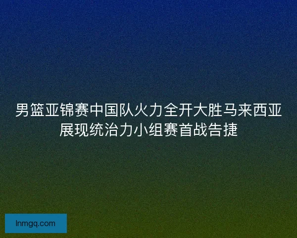 男篮亚锦赛中国队火力全开大胜马来西亚展现统治力小组赛首战告捷 男篮亚锦赛中国队火力全开大胜马来西亚展现统治力小组赛首战告捷