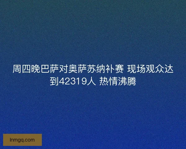 周四晚巴萨对奥萨苏纳补赛 现场观众达到42319人 热情沸腾