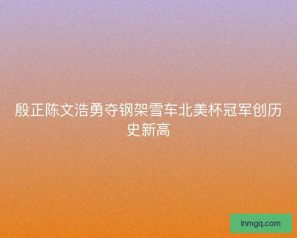 殷正陈文浩勇夺钢架雪车北美杯冠军创历史新高