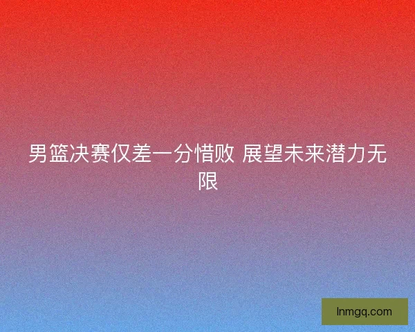 男篮决赛仅差一分惜败 展望未来潜力无限