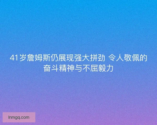 41岁詹姆斯仍展现强大拼劲 令人敬佩的奋斗精神与不屈毅力