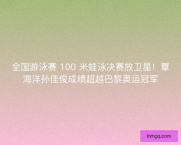 全国游泳赛 100 米蛙泳决赛放卫星！覃海洋孙佳俊成绩超越巴黎奥运冠军