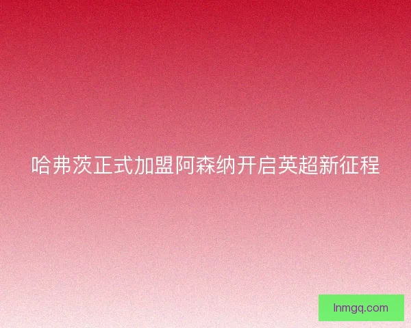 哈弗茨正式加盟阿森纳开启英超新征程 哈弗茨正式加盟阿森纳开启英超新征程