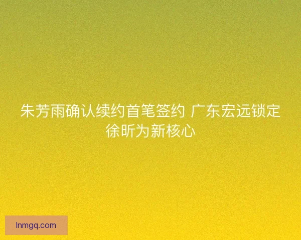 朱芳雨确认续约首笔签约 广东宏远锁定徐昕为新核心 朱芳雨确认续约首笔签约 广东宏远锁定徐昕为新核心