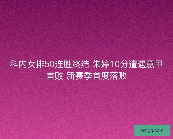 科内女排50连胜终结 朱婷10分遭遇意甲首败 新赛季首度落败
