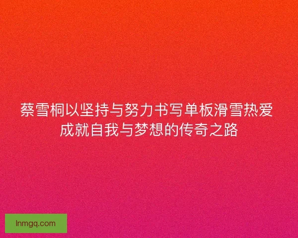 蔡雪桐以坚持与努力书写单板滑雪热爱 成就自我与梦想的传奇之路