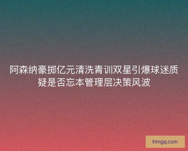 阿森纳豪掷亿元清洗青训双星引爆球迷质疑是否忘本管理层决策风波