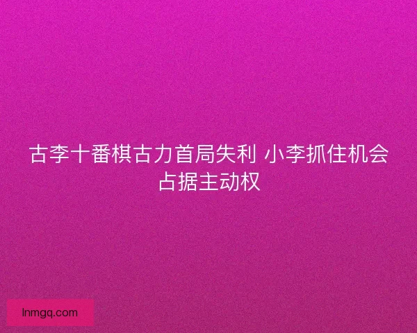 古李十番棋古力首局失利 小李抓住机会占据主动权