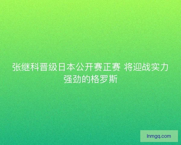 张继科晋级日本公开赛正赛 将迎战实力强劲的格罗斯