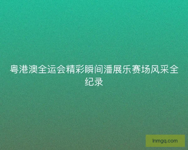 粤港澳全运会精彩瞬间潘展乐赛场风采全纪录