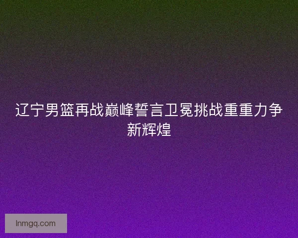 辽宁男篮再战巅峰誓言卫冕挑战重重力争新辉煌