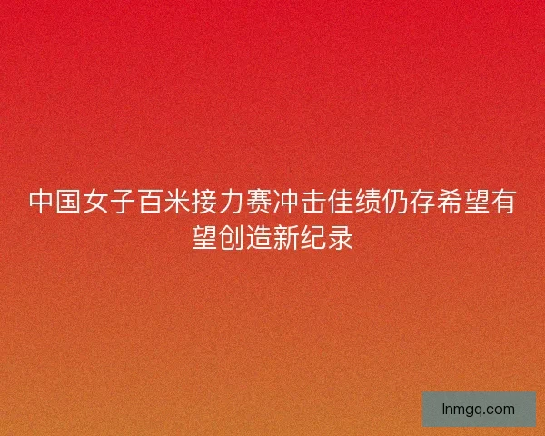 中国女子百米接力赛冲击佳绩仍存希望有望创造新纪录