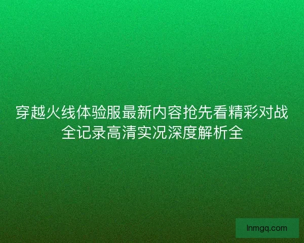 穿越火线体验服最新内容抢先看精彩对战全记录高清实况深度解析全 穿越火线体验服最新内容抢先看精彩对战全记录高清实况深度解析全