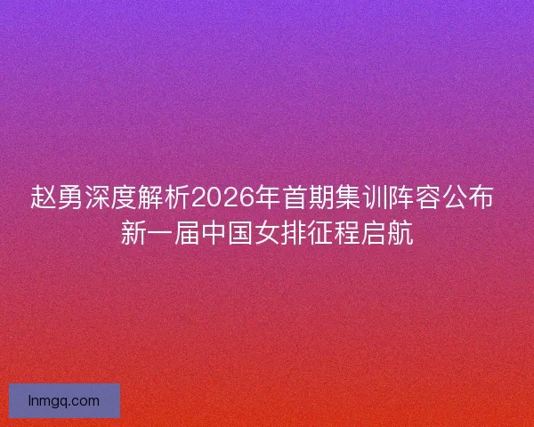 赵勇深度解析2026年首期集训阵容公布 新一届中国女排征程启航