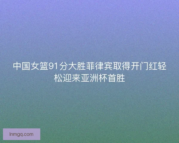 中国女篮91分大胜菲律宾取得开门红轻松迎来亚洲杯首胜 中国女篮91分大胜菲律宾取得开门红轻松迎来亚洲杯首胜