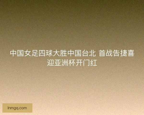 中国女足四球大胜中国台北 首战告捷喜迎亚洲杯开门红