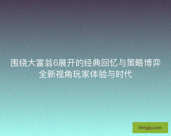 围绕大富翁6展开的经典回忆与策略博弈全新视角玩家体验与时代