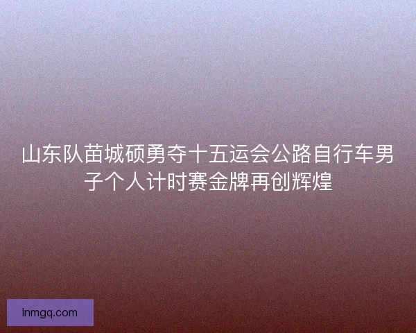 山东队苗城硕勇夺十五运会公路自行车男子个人计时赛金牌再创辉煌