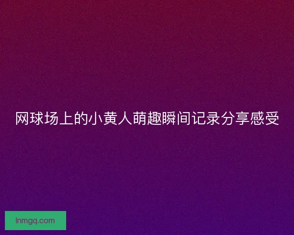 网球场上的小黄人萌趣瞬间记录分享感受