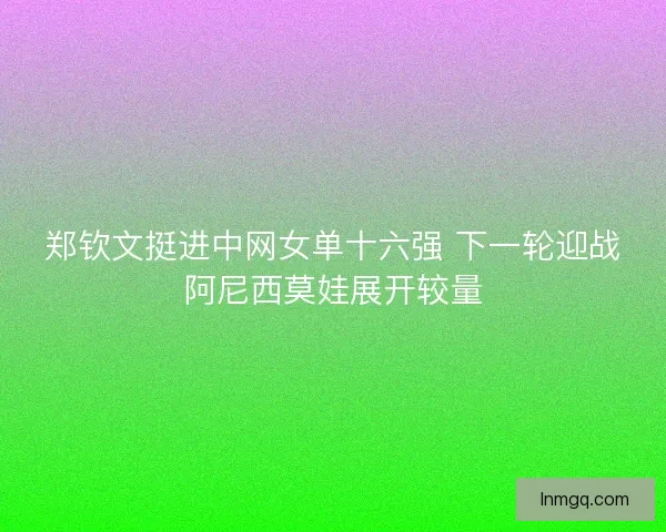 郑钦文挺进中网女单十六强 下一轮迎战阿尼西莫娃展开较量