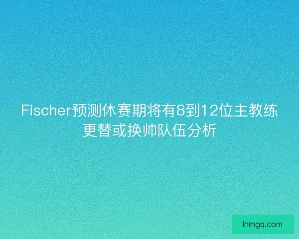 Fischer预测休赛期将有8到12位主教练更替或换帅队伍分析