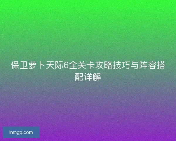 保卫萝卜天际6全关卡攻略技巧与阵容搭配详解 保卫萝卜天际6全关卡攻略技巧与阵容搭配详解