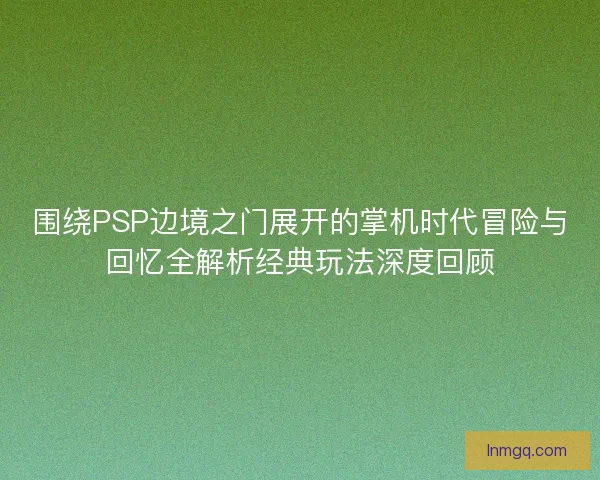 围绕PSP边境之门展开的掌机时代冒险与回忆全解析经典玩法深度回顾