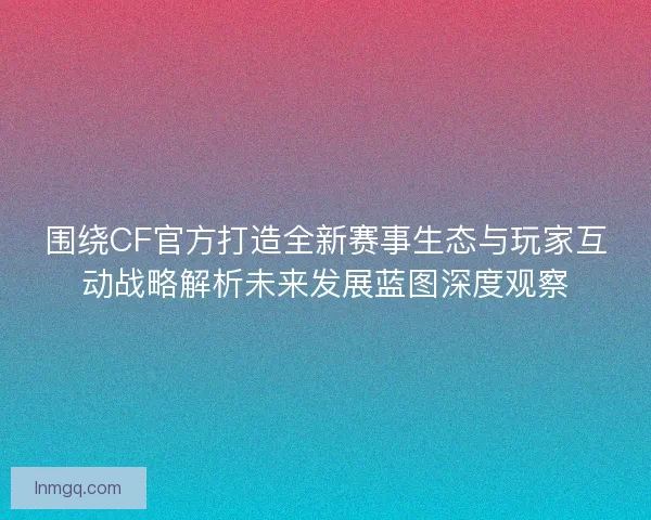 围绕CF官方打造全新赛事生态与玩家互动战略解析未来发展蓝图深度观察
