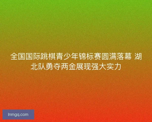 全国国际跳棋青少年锦标赛圆满落幕 湖北队勇夺两金展现强大实力 全国国际跳棋青少年锦标赛圆满落幕 湖北队勇夺两金展现强大实力
