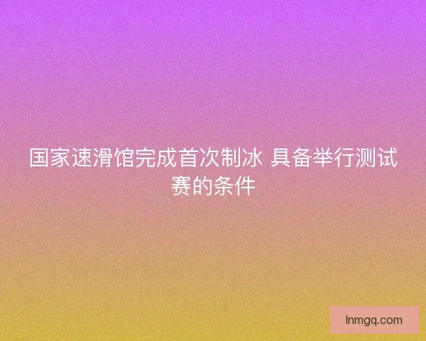 国家速滑馆完成首次制冰 具备举行测试赛的条件