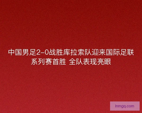 中国男足2-0战胜库拉索队迎来国际足联系列赛首胜 全队表现亮眼 中国男足2-0战胜库拉索队迎来国际足联系列赛首胜 全队表现亮眼