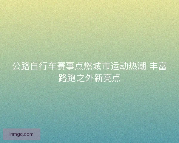 公路自行车赛事点燃城市运动热潮 丰富路跑之外新亮点 公路自行车赛事点燃城市运动热潮 丰富路跑之外新亮点